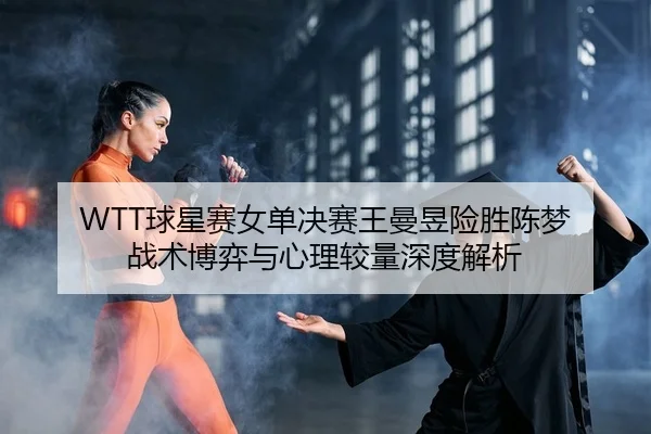 WTT球星赛女单决赛王曼昱险胜陈梦 战术博弈与心理较量深度解析